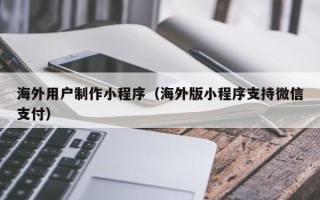 安丘海外用户制作小程序（海外版小程序支持微信支付）