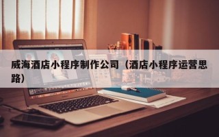 安丘威海酒店小程序制作公司（酒店小程序运营思路）