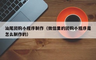 安丘汕尾团购小程序制作（微信里的团购小程序是怎么制作的）